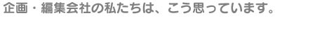 企画・編集会社の私たちは、こう思っています。